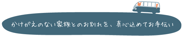 かけがえのない家族とのお別れを、真心込めてお手伝い